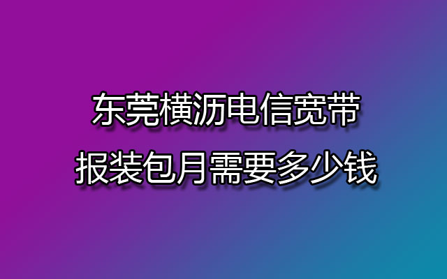 东莞横沥电信宽带报装包月需要多少钱