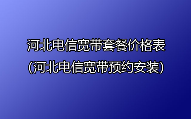 2024年河北电信宽带套餐大全 河北电信宽带如何预约安装？