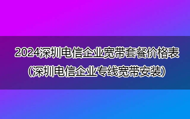 2024深圳电信企业宽带套餐价格表（深圳电信企业专线宽带安装）