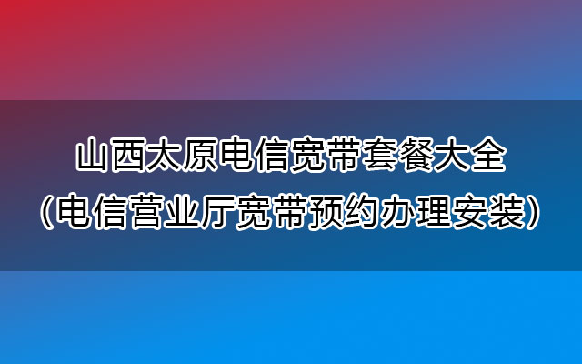 山西太原电信宽带套餐大全（电信营业厅宽带预约办理安装）