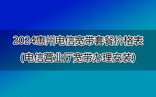 2024惠州电信宽带套餐价格表（电信营业厅宽带办理安装）