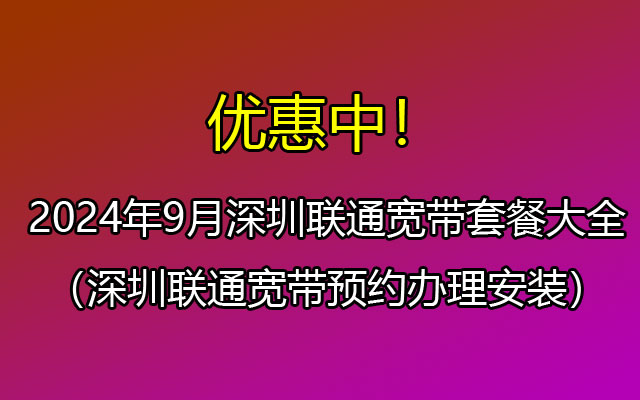 2024年9月深圳联通宽带套餐大全（深圳宽带如何预约安装？）