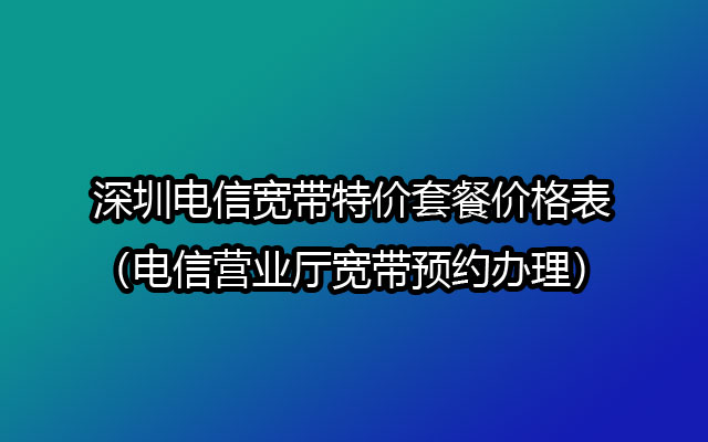 深圳电信宽带特价套餐价格表（电信营业厅宽带预约办理）